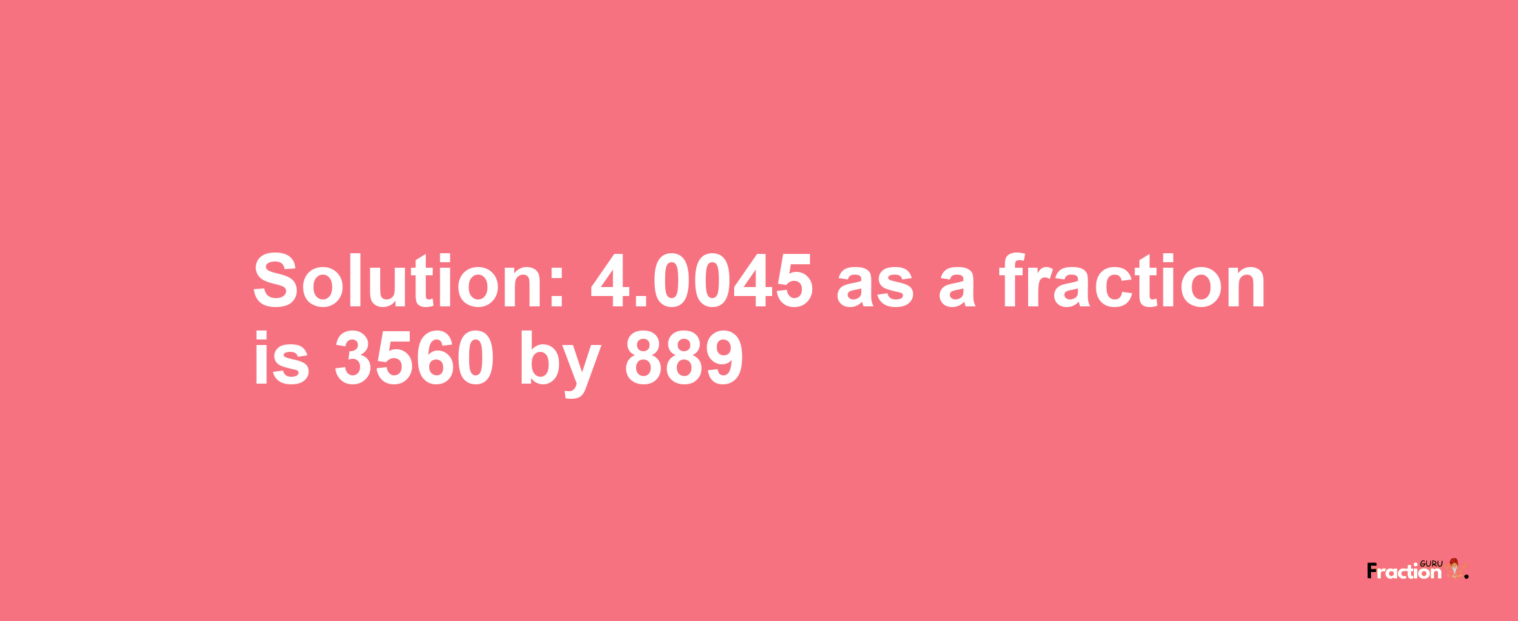 Solution:4.0045 as a fraction is 3560/889
